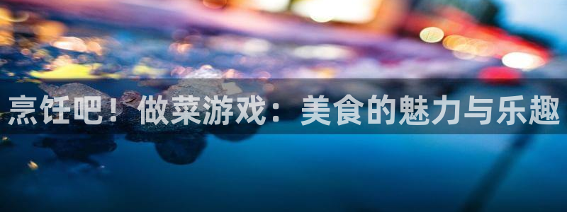 杏运注册：烹饪吧！做菜游戏：美食的魅力与乐趣